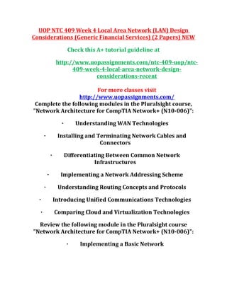 UOP NTC 409 Week 4 Local Area Network (LAN) Design
Considerations (Generic Financial Services) (2 Papers) NEW
Check this A+ tutorial guideline at
http://www.uopassignments.com/ntc-409-uop/ntc-
409-week-4-local-area-network-design-
considerations-recent
For more classes visit
http://www.uopassignments.com/
Complete the following modules in the Pluralsight course,
"Network Architecture for CompTIA Network+ (N10-006)":
· Understanding WAN Technologies
· Installing and Terminating Network Cables and
Connectors
· Differentiating Between Common Network
Infrastructures
· Implementing a Network Addressing Scheme
· Understanding Routing Concepts and Protocols
· Introducing Unified Communications Technologies
· Comparing Cloud and Virtualization Technologies
Review the following module in the Pluralsight course
"Network Architecture for CompTIA Network+ (N10-006)":
· Implementing a Basic Network
 