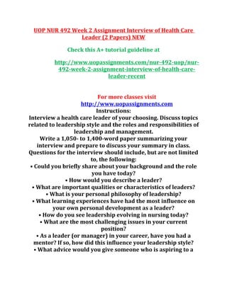 UOP NUR 492 Week 2 Assignment Interview of Health Care
Leader (2 Papers) NEW
Check this A+ tutorial guideline at
http://www.uopassignments.com/nur-492-uop/nur-
492-week-2-assignment-interview-of-health-care-
leader-recent
For more classes visit
http://www.uopassignments.com
Instructions:
Interview a health care leader of your choosing. Discuss topics
related to leadership style and the roles and responsibilities of
leadership and management.
Write a 1,050- to 1,400-word paper summarizing your
interview and prepare to discuss your summary in class.
Questions for the interview should include, but are not limited
to, the following:
• Could you briefly share about your background and the role
you have today?
• How would you describe a leader?
• What are important qualities or characteristics of leaders?
• What is your personal philosophy of leadership?
• What learning experiences have had the most influence on
your own personal development as a leader?
• How do you see leadership evolving in nursing today?
• What are the most challenging issues in your current
position?
• As a leader (or manager) in your career, have you had a
mentor? If so, how did this influence your leadership style?
• What advice would you give someone who is aspiring to a
 