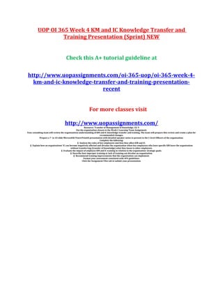 UOP OI 365 Week 4 KM and IC Knowledge Transfer and
Training Presentation (Sprint) NEW
Check this A+ tutorial guideline at
http://www.uopassignments.com/oi-365-uop/oi-365-week-4-
km-and-ic-knowledge-transfer-and-training-presentation-
recent
For more classes visit
http://www.uopassignments.com/
Resource: Transfer of Management of Knowledge, Ch. 9
Use the organization chosen in the Week 2 Learning Team Assignment.
Your consulting team will review the organizations understanding of KM and IC knowledge transfer and training. The team will prepare this review and create a plan for
recommended changes.
Prepare a 7- to 10-slide Microsoft® PowerPoint® presentation with detailed speaker notes to present to the C-level Officers of the organization.
Complete the following:
§ Analyze the roles of key employees and how they affect KM and IC.
§ Explain how an organizations’ IC can become negatively affected and devalue the organization when key employees who have specific KM leave the organization
without transferring (transfer of knowledge) what they know to other employees.
§ Evaluate the impact of employee KM and IC training in relation to the organization’ strategic goals.
§ Describe how improper training or lack of training can devalue an organization.
§ Recommend training improvements that the organization can implement.
Format your assessment consistent with APA guidelines.
Click the Assignment Files tab to submit your presentation.
 
