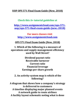 UOP OPS 571 Final Exam Guide (New, 2018)
Check this A+ tutorial guideline at
http://www.assignmentcloud.com/ops-571-
uop/ops-571-final-exam-guide-(new,-2018)
For more classes visit
http://www.assignmentcloud.com
OPS 571 Final Exam Guide (New, 2018)
1. Which of the following is a measure of
operations and supply management efficiency
used by Wall Street?
Dividend payout ratio
Receivable turnover
Current ratio
Financial leverage
Earnings per share growth
2. An activity-system map is which of the
following?
A diagram that shows how a company's strategy
is delivered to customers
A timeline displaying major planned events
A network guide to route airlines
A facility layout schematic noting what is done
 