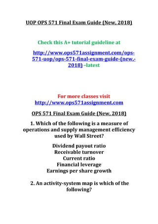 UOP OPS 571 Final Exam Guide (New, 2018)
Check this A+ tutorial guideline at
http://www.ops571assignment.com/ops-
571-uop/ops-571-final-exam-guide-(new,-
2018)–latest
For more classes visit
http://www.ops571assignment.com
OPS 571 Final Exam Guide (New, 2018)
1. Which of the following is a measure of
operations and supply management efficiency
used by Wall Street?
Dividend payout ratio
Receivable turnover
Current ratio
Financial leverage
Earnings per share growth
2. An activity-system map is which of the
following?
 