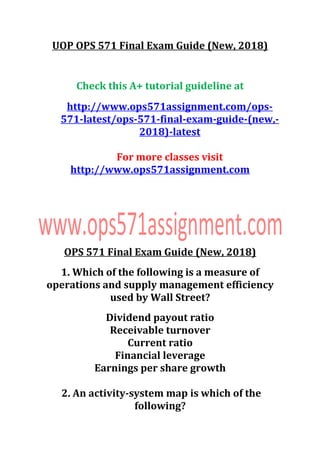 UOP OPS 571 Final Exam Guide (New, 2018)
Check this A+ tutorial guideline at
http://www.ops571assignment.com/ops-
571-latest/ops-571-final-exam-guide-(new,-
2018)-latest
For more classes visit
http://www.ops571assignment.com
OPS 571 Final Exam Guide (New, 2018)
1. Which of the following is a measure of
operations and supply management efficiency
used by Wall Street?
Dividend payout ratio
Receivable turnover
Current ratio
Financial leverage
Earnings per share growth
2. An activity-system map is which of the
following?
 