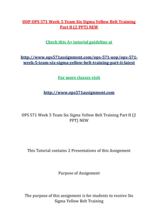 UOP OPS 571 Week 5 Team Six Sigma Yellow Belt Training
Part II (2 PPT) NEW
Check this A+ tutorial guideline at
http://www.ops571assignment.com/ops-571-uop/ops-571-
week-5-team-six-sigma-yellow-belt-training-part-ii-latest
For more classes visit
http://www.ops571assignment.com
OPS 571 Week 5 Team Six Sigma Yellow Belt Training Part II (2
PPT) NEW
This Tutorial contains 2 Presentations of this Assignment
Purpose of Assignment
The purpose of this assignment is for students to receive Six
Sigma Yellow Belt Training
 