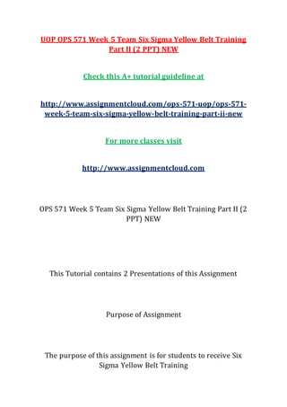 UOP OPS 571 Week 5 Team Six Sigma Yellow Belt Training
Part II (2 PPT) NEW
Check this A+ tutorial guideline at
http://www.assignmentcloud.com/ops-571-uop/ops-571-
week-5-team-six-sigma-yellow-belt-training-part-ii-new
For more classes visit
http://www.assignmentcloud.com
OPS 571 Week 5 Team Six Sigma Yellow Belt Training Part II (2
PPT) NEW
This Tutorial contains 2 Presentations of this Assignment
Purpose of Assignment
The purpose of this assignment is for students to receive Six
Sigma Yellow Belt Training
 