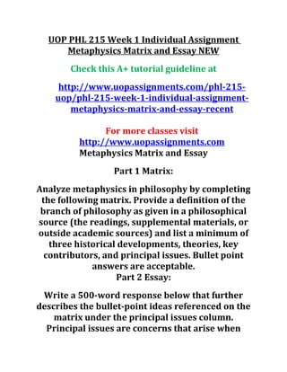 UOP PHL 215 Week 1 Individual Assignment
Metaphysics Matrix and Essay NEW
Check this A+ tutorial guideline at
http://www.uopassignments.com/phl-215-
uop/phl-215-week-1-individual-assignment-
metaphysics-matrix-and-essay-recent
For more classes visit
http://www.uopassignments.com
Metaphysics Matrix and Essay
Part 1 Matrix:
Analyze metaphysics in philosophy by completing
the following matrix. Provide a definition of the
branch of philosophy as given in a philosophical
source (the readings, supplemental materials, or
outside academic sources) and list a minimum of
three historical developments, theories, key
contributors, and principal issues. Bullet point
answers are acceptable.
Part 2 Essay:
Write a 500-word response below that further
describes the bullet-point ideas referenced on the
matrix under the principal issues column.
Principal issues are concerns that arise when
 