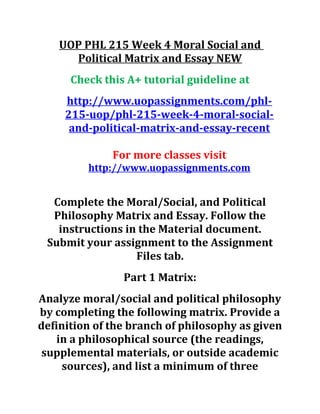UOP PHL 215 Week 4 Moral Social and
Political Matrix and Essay NEW
Check this A+ tutorial guideline at
http://www.uopassignments.com/phl-
215-uop/phl-215-week-4-moral-social-
and-political-matrix-and-essay-recent
For more classes visit
http://www.uopassignments.com
Complete the Moral/Social, and Political
Philosophy Matrix and Essay. Follow the
instructions in the Material document.
Submit your assignment to the Assignment
Files tab.
Part 1 Matrix:
Analyze moral/social and political philosophy
by completing the following matrix. Provide a
definition of the branch of philosophy as given
in a philosophical source (the readings,
supplemental materials, or outside academic
sources), and list a minimum of three
 