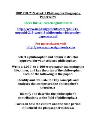 UOP PHL 215 Week 5 Philosopher Biography
Paper NEW
Check this A+ tutorial guideline at
http://www.uopassignments.com/phl-215-
uop/phl-215-week-5-philosopher-biography-
paper-recent
For more classes visit
http://www.uopassignments.com
Select a philosopher and obtain instructor
approval for your selected philosopher.
Write a 1,050- to 1,400-word paper examining the
life, times, and key theories of the philosopher.
Include the following in the paper:
Identify and evaluate the key concepts and
analyses that comprised the philosopher’s
theories.♣
Identify and describe the philosopher’s
contributions to the field of philosophy.♣
Focus on how the culture and the time period
influenced the philosopher’s ideas.♣
 