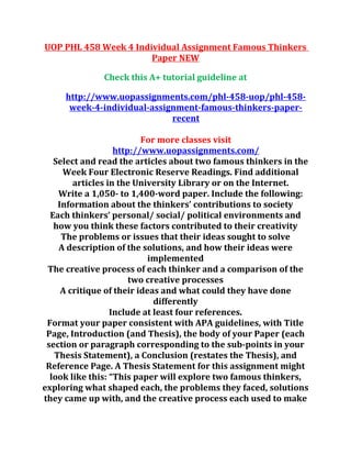 UOP PHL 458 Week 4 Individual Assignment Famous Thinkers
Paper NEW
Check this A+ tutorial guideline at
http://www.uopassignments.com/phl-458-uop/phl-458-
week-4-individual-assignment-famous-thinkers-paper-
recent
For more classes visit
http://www.uopassignments.com/
Select and read the articles about two famous thinkers in the
Week Four Electronic Reserve Readings. Find additional
articles in the University Library or on the Internet.
Write a 1,050- to 1,400-word paper. Include the following:
Information about the thinkers’ contributions to society
Each thinkers’ personal/ social/ political environments and
how you think these factors contributed to their creativity
The problems or issues that their ideas sought to solve
A description of the solutions, and how their ideas were
implemented
The creative process of each thinker and a comparison of the
two creative processes
A critique of their ideas and what could they have done
differently
Include at least four references.
Format your paper consistent with APA guidelines, with Title
Page, Introduction (and Thesis), the body of your Paper (each
section or paragraph corresponding to the sub-points in your
Thesis Statement), a Conclusion (restates the Thesis), and
Reference Page. A Thesis Statement for this assignment might
look like this: “This paper will explore two famous thinkers,
exploring what shaped each, the problems they faced, solutions
they came up with, and the creative process each used to make
 