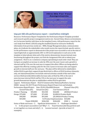 Uop pm 582 ollo performance report – need before midnight
Resource: Performance Report TemplateUse the Performance Report Template provided
and research specific project management metrics (ex -Earned Value, Return on Investment,
etc.) to become familiar with those on the template.Create a full performance report for the
case study from Week 2 (OLLO) using the modified (based on instructor feedback)
information from previous weeks (ex – WBS, Change Management plans, communication
plans, etc.).Indicate the stakeholders who would receive the report.Include specific metrics
on the performance report to demonstrate if the project was successful or not at the time of
reportingInclude an approximately 200- to 250-word explanation in each area on the
template to help indicate what each of the metrics demonstrate, lessons learned, team
functioning throughout the project, etc.Click the Assignment Files tab to submit your
assignment. OLLO is an e-commerce company specializing in mail-order retail. They are
trying to accomplish an increase in sales by 30% over the next 2 years and a growth in
internal staff by 15% over the next year to support this effort. Offices are being asked to
support this effort by creating a plan for the next 2 years to increase sales and support
growth in internal staff over the next year. The plan will be delivered to stakeholders
within OLLO to gain their support.Scope:Restricted to offices at OLLO locations (domestic
only, not international).Does not include external activities outside of the mail-order
services OLLO provides.Deliverables:Increase sales at OLLO by 30% in the next 2
years.Increase internal OLLO staff by 15% in the next year to support the sales
growth.Demonstrate the plan to stakeholders within OLLO to gain their
support. Performance Report OLLO E-CommerceOne HideawayNowhere, faraway
00000 January 30, 2017 Project Performance Report Project Cost and Schedule
Performance ReportProject: Date: 05/01/20xxWBS Element Planned Value (PV)
Earned Value (EV) Actual Cost (AC) Cost Variance (CV)1.0
Product Planning $45,000 $43,500 $44,000 ($500)2.0 Product
Design $75,000 $73,000 $71,000 $2,0003.0 Product Build
$90,000 $90,000 $91,000 ($1,000)4.0 Product Testing
$55,000 5.0 Product Implementation $35,000
Totals:$300,000 $206,500 $206,000 $500 1. Current
Status of Risks and Issues – 2. Significant Achievements – 3. Challenges Identified –
4. Is this project successful or not? Why? – 5. Team Function (did they perform well
or not together as a team and why?) – 6. Lessons Learned – (provide at least 2-3
examples)
 