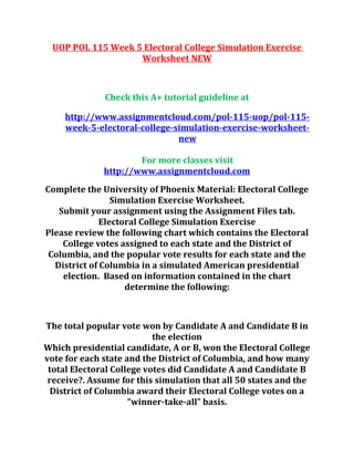 UOP POL 115 Week 5 Electoral College Simulation Exercise
Worksheet NEW
Check this A+ tutorial guideline at
http://www.assignmentcloud.com/pol-115-uop/pol-115-
week-5-electoral-college-simulation-exercise-worksheet-
new
For more classes visit
http://www.assignmentcloud.com
Complete the University of Phoenix Material: Electoral College
Simulation Exercise Worksheet.
Submit your assignment using the Assignment Files tab.
Electoral College Simulation Exercise
Please review the following chart which contains the Electoral
College votes assigned to each state and the District of
Columbia, and the popular vote results for each state and the
District of Columbia in a simulated American presidential
election. Based on information contained in the chart
determine the following:
The total popular vote won by Candidate A and Candidate B in
the election
Which presidential candidate, A or B, won the Electoral College
vote for each state and the District of Columbia, and how many
total Electoral College votes did Candidate A and Candidate B
receive?. Assume for this simulation that all 50 states and the
District of Columbia award their Electoral College votes on a
“winner-take-all” basis.
 