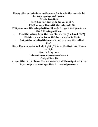 Change the permissions on this new file to add the execute bit
for user, group, and owner.
Create two files.
· File1 has one line with the value of 5.
· File2 has one line with the value of 100.
Edit your new file using Gedit or VI and change it so it performs
the following actions:
· Read the values from the two files above (file1 and file2).
· Divide the value from file2 by the value in file1.
· Output the result of this calculation to a new file called
file3.
Note. Remember to include #!/bin/bash as the first line of your
script.
Source Programs
<Insert your source code here.>
Output Results
<Insert the output here. Use a screenshot of the output with the
input requirements specified in the assignment.>
 