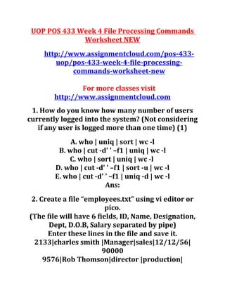 UOP POS 433 Week 4 File Processing Commands
Worksheet NEW
http://www.assignmentcloud.com/pos-433-
uop/pos-433-week-4-file-processing-
commands-worksheet-new
For more classes visit
http://www.assignmentcloud.com
1. How do you know how many number of users
currently logged into the system? (Not considering
if any user is logged more than one time) (1)
A. who | uniq | sort | wc -l
B. who | cut -d' ' –f1 | uniq | wc -l
C. who | sort | uniq | wc -l
D. who | cut -d' ' –f1 | sort -u | wc -l
E. who | cut -d' ' –f1 | uniq -d | wc -l
Ans:
2. Create a file “employees.txt” using vi editor or
pico.
(The file will have 6 fields, ID, Name, Designation,
Dept, D.O.B, Salary separated by pipe)
Enter these lines in the file and save it.
2133|charles smith |Manager|sales|12/12/56|
90000
9576|Rob Thomson|director |production|
 