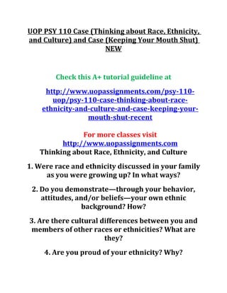 UOP PSY 110 Case (Thinking about Race, Ethnicity,
and Culture) and Case (Keeping Your Mouth Shut)
NEW
Check this A+ tutorial guideline at
http://www.uopassignments.com/psy-110-
uop/psy-110-case-thinking-about-race-
ethnicity-and-culture-and-case-keeping-your-
mouth-shut-recent
For more classes visit
http://www.uopassignments.com
Thinking about Race, Ethnicity, and Culture
1. Were race and ethnicity discussed in your family
as you were growing up? In what ways?
2. Do you demonstrate—through your behavior,
attitudes, and/or beliefs—your own ethnic
background? How?
3. Are there cultural differences between you and
members of other races or ethnicities? What are
they?
4. Are you proud of your ethnicity? Why?
 