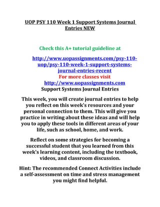 UOP PSY 110 Week 1 Support Systems Journal
Entries NEW
Check this A+ tutorial guideline at
http://www.uopassignments.com/psy-110-
uop/psy-110-week-1-support-systems-
journal-entries-recent
For more classes visit
http://www.uopassignments.com
Support Systems Journal Entries
This week, you will create journal entries to help
you reflect on this week's resources and your
personal connection to them. This will give you
practice in writing about these ideas and will help
you to apply these tools in different areas of your
life, such as school, home, and work.
Reflect on some strategies for becoming a
successful student that you learned from this
week's learning content, including the textbook,
videos, and classroom discussion.
Hint: The recommended Connect Activities include
a self-assessment on time and stress management
you might find helpful.
 