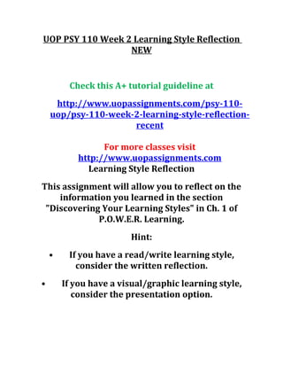 UOP PSY 110 Week 2 Learning Style Reflection
NEW
Check this A+ tutorial guideline at
http://www.uopassignments.com/psy-110-
uop/psy-110-week-2-learning-style-reflection-
recent
For more classes visit
http://www.uopassignments.com
Learning Style Reflection
This assignment will allow you to reflect on the
information you learned in the section
"Discovering Your Learning Styles" in Ch. 1 of
P.O.W.E.R. Learning.
Hint:
• If you have a read/write learning style,
consider the written reflection.
• If you have a visual/graphic learning style,
consider the presentation option.
 