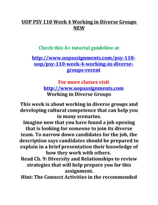 UOP PSY 110 Week 4 Working in Diverse Groups
NEW
Check this A+ tutorial guideline at
http://www.uopassignments.com/psy-110-
uop/psy-110-week-4-working-in-diverse-
groups-recent
For more classes visit
http://www.uopassignments.com
Working in Diverse Groups
This week is about working in diverse groups and
developing cultural competence that can help you
in many scenarios.
Imagine now that you have found a job opening
that is looking for someone to join its diverse
team. To narrow down candidates for the job, the
description says candidates should be prepared to
explain in a brief presentation their knowledge of
how they work with others.
Read Ch. 9: Diversity and Relationships to review
strategies that will help prepare you for this
assignment.
Hint: The Connect Activities in the recommended
 