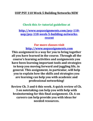 UOP PSY 110 Week 5 Building Networks NEW
Check this A+ tutorial guideline at
http://www.uopassignments.com/psy-110-
uop/psy-110-week-5-building-networks-
recent
For more classes visit
http://www.uopassignments.com
This assignment is a way for you to bring together
all you have learned in the course. Through all the
course’s learning activities and assignments you
have been learning important tools and strategies
to keep you moving forward and juggling life, in
general. This assignment, in particular, will help
you to explain how the skills and strategies you
are learning can help you with academic and
professional networking!
Review Ch. 3 and 6 this week. A quick review of Ch.
3 on notetaking can help you with help with
brainstorming for this final assignment. Ch. 6 on
careers can help provide you with ideas for
needed resources.
 