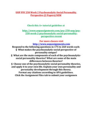 UOP PSY 250 Week 2 Psychoanalytic-Social Personality
Perspective (2 Papers) NEW
Check this A+ tutorial guideline at
http://www.uopassignments.com/psy-250-uop/psy-
250-week-2-psychoanalytic-social-personality-
perspective-recent
For more classes visit
http://www.uopassignments.com
Respond to the following questions in 175 to 260 words each:
§ What makes the psychoanalytic-social perspective of
personality unique?
§ What are the main components of each of the psychoanalytic-
social personality theories? What are some of the main
differences between theories?
§ Choose one of the psychoanalytic-social personality theories,
and apply it to your own life. Explain your own personality and
personality development through this theory.
Format any citations according to APA guidelines.
Click the Assignment Files tab to submit your assignmen
 