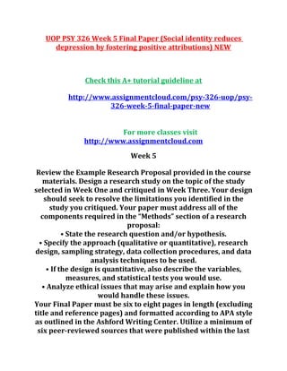 UOP PSY 326 Week 5 Final Paper (Social identity reduces
depression by fostering positive attributions) NEW
Check this A+ tutorial guideline at
http://www.assignmentcloud.com/psy-326-uop/psy-
326-week-5-final-paper-new
For more classes visit
http://www.assignmentcloud.com
Week 5
Review the Example Research Proposal provided in the course
materials. Design a research study on the topic of the study
selected in Week One and critiqued in Week Three. Your design
should seek to resolve the limitations you identified in the
study you critiqued. Your paper must address all of the
components required in the “Methods” section of a research
proposal:
• State the research question and/or hypothesis.
• Specify the approach (qualitative or quantitative), research
design, sampling strategy, data collection procedures, and data
analysis techniques to be used.
• If the design is quantitative, also describe the variables,
measures, and statistical tests you would use.
• Analyze ethical issues that may arise and explain how you
would handle these issues.
Your Final Paper must be six to eight pages in length (excluding
title and reference pages) and formatted according to APA style
as outlined in the Ashford Writing Center. Utilize a minimum of
six peer-reviewed sources that were published within the last
 