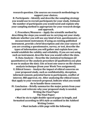 research question. Cite sources on research methodology to
support your choices.
B. Participants – Identify and describe the sampling strategy
you would use to recruit participants for your study. Estimate
the number of participants you would need and explain why
your sampling method is appropriate for your research design
and approach.
C. Procedure/Measures – Apply the scientific method by
describing the steps you would use in carrying out your study.
Indicate whether you will use any kind of test, questionnaire, or
measurement instrument. If using an existing published
instrument, provide a brief description and cite your source. If
you are creating a questionnaire, survey, or test, describe the
types of information you will gather and explain how you
would establish the validity and reliability. If you are not using
such an instrument, describe how you would collect the data.
D. Data Analysis – Describe the statistical techniques (if
quantitative) or the analysis procedure (if qualitative) you plan
to use to analyze the data. Cite at least one source on the chosen
analysis technique (from your Week Two assignment).
E. Ethical Issues – Analyze the impact of ethical concerns on
your proposed study, such as confidentiality, deception,
informed consent, potential harm to participants, conflict of
interest, IRB approval, etc. After analyzing the ethical issues
that apply to your research proposal, indicate what you would
do to handle these concerns.
IV. Conclusion – Briefly summarize the major points from your
paper and reiterate why your proposed study is needed.
Writing the Final Paper
The Final Paper:
• Must be six to eight double-spaced pages in length, and
formatted according to APA style as outlined in the Ashford
Writing Center.
• Must include a title page with the following:
 