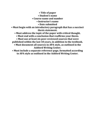 • Title of paper
• Student’s name
• Course name and number
• Instructor’s name
• Date submitted
• Must begin with an introductory paragraph that has a succinct
thesis statement.
• Must address the topic of the paper with critical thought.
• Must end with a conclusion that reaffirms your thesis.
• Must use at least six peer-reviewed sources that were
published within the last 10 years, in addition to the textbook.
• Must document all sources in APA style, as outlined in the
Ashford Writing Center.
• Must include a separate reference page, formatted according
to APA style as outlined in the Ashford Writing Center.
 