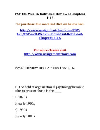 PSY 428 Week 5 Individual Review of Chapters
1-16
To purchase this material click on below link
http://www.assignmentcloud.com/PSY-
428/PSY-428-Week-5-Individual-Review-of-
Chapters-1-16
For more classes visit
http://www.assignmentcloud.com
PSY428 REVIEW OF CHAPTERS 1-15 Guide
1. The field of organizational psychology began to
take its present shape in the _____.
a) 1870s
b) early 1900s
c) 1950s
d) early 1800s
 