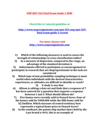 UOP QNT 565 Final Exam Guide 1 NEW
Check this A+ tutorial guideline at
http://www.uopassignments.com/qnt-565-uop/qnt-565-
final-exam-guide-1-recent
For more classes visit
http://www.uopassignments.com
1) Which of the following measures is used to assess the
strength of relationships in cross-classification tables?
2) As a measure of dispersion, compared to the range, an
advantage of the standard deviation is
3) Inducements offered to participate as encouragement to
participate in research that are disproportionate to the task are
considered
4) Which type of non-probability sampling technique is most
useful when individuals with the desired characteristics
experiences, or attitudes are difficult to identify or reach?
5) A study is one that
6) Allison is editing a data set and finds that a response of 7
has been entered for a question that requests a response
between 1 and 5. What should Allison do?
7) Five homes were recently sold in Oxnard Acres. Four of
the homes sold for $400,000 while the fifth home sold for
$2.5million. Which measure of central tendency best
represents a typical home price in Oxnard Acres?
8) In the southeast, the potato chip market share held by the
Lays brand is 46%, this is an example of
 