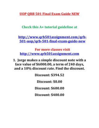 UOP QRB 501 Final Exam Guide NEW
Check this A+ tutorial guideline at
http://www.qrb501assignment.com/qrb-
501-uop/qrb-501-final-exam-guide-new
For more classes visit
http://www.qrb501assignment.com
1. Jorge makes a simple discount note with a
face value of $6000.00, a term of 240 days,
and a 10% discount rate. Find the discount.
Discount: $394.52
Discount: $0.00
Discount: $600.00
Discount: $400.00
 