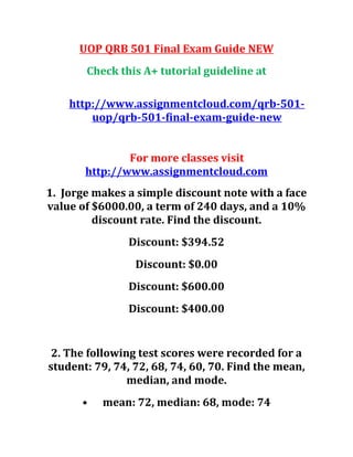 UOP QRB 501 Final Exam Guide NEW
Check this A+ tutorial guideline at
http://www.assignmentcloud.com/qrb-501-
uop/qrb-501-final-exam-guide-new
For more classes visit
http://www.assignmentcloud.com
1. Jorge makes a simple discount note with a face
value of $6000.00, a term of 240 days, and a 10%
discount rate. Find the discount.
Discount: $394.52
Discount: $0.00
Discount: $600.00
Discount: $400.00
2. The following test scores were recorded for a
student: 79, 74, 72, 68, 74, 60, 70. Find the mean,
median, and mode.
• mean: 72, median: 68, mode: 74
 