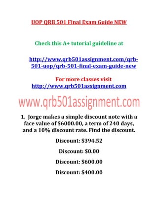 UOP QRB 501 Final Exam Guide NEW
Check this A+ tutorial guideline at
http://www.qrb501assignment.com/qrb-
501-uop/qrb-501-final-exam-guide-new
For more classes visit
http://www.qrb501assignment.com
1. Jorge makes a simple discount note with a
face value of $6000.00, a term of 240 days,
and a 10% discount rate. Find the discount.
Discount: $394.52
Discount: $0.00
Discount: $600.00
Discount: $400.00
 