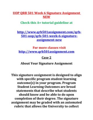 UOP QRB 501 Week 6 Signature Assignment
NEW
Check this A+ tutorial guideline at
http://www.qrb501assignment.com/qrb-
501-uop/qrb-501-week-6-signature-
assignment-new
For more classes visit
http://www.qrb501assignment.com
Case 2
About Your Signature Assignment
This signature assignment is designed to align
with specific program student learning
outcome(s) in your program. Program
Student Learning Outcomes are broad
statements that describe what students
should know and be able to do upon
completion of their degree. The signature
assignment may be graded with an automated
rubric that allows the University to collect
 