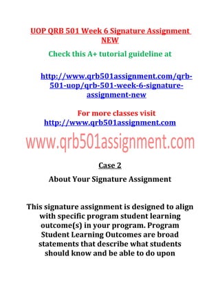 UOP QRB 501 Week 6 Signature Assignment
NEW
Check this A+ tutorial guideline at
http://www.qrb501assignment.com/qrb-
501-uop/qrb-501-week-6-signature-
assignment-new
For more classes visit
http://www.qrb501assignment.com
Case 2
About Your Signature Assignment
This signature assignment is designed to align
with specific program student learning
outcome(s) in your program. Program
Student Learning Outcomes are broad
statements that describe what students
should know and be able to do upon
 