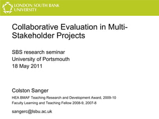 Collaborative Evaluation in MultiStakeholder Projects
SBS research seminar
University of Portsmouth
18 May 2011

Colston Sanger
HEA BMAF Teaching Research and Development Award, 2009-10
Faculty Learning and Teaching Fellow 2008-9, 2007-8

sangerc@lsbu.ac.uk

 