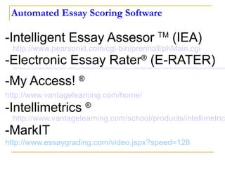 Automated Essay Scoring Software -Intelligent Essay Assesor  TM  (IEA)  http://www.pearsonkt.com/cgi-bin/prenhall/phMain.cgi   -Electronic Essay Rater ®  (E-RATER)   http://www.ets.org/portal/site/ets/menuitem.1488512ecfd5b8849a77b13bc3921509/?vgnextoid=ed562d3631df4010VgnVCM10000022f95190RCRD&vgnextchannel=a330253b164f4010VgnVCM10000022f95190RCRD   -My Access!  ® http:// www.vantagelearning.com /home/   -Intellimetrics  ®   http://www.vantagelearning.com/school/products/intellimetric/ -MarkIT http://www.essaygrading.com/video.jspx?speed=128   