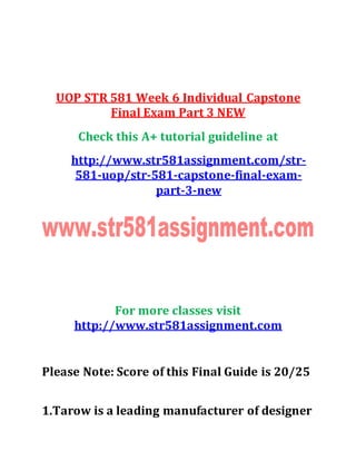 UOP STR 581 Week 6 Individual Capstone
Final Exam Part 3 NEW
Check this A+ tutorial guideline at
http://www.str581assignment.com/str-
581-uop/str-581-capstone-final-exam-
part-3-new
For more classes visit
http://www.str581assignment.com
Please Note: Score of this Final Guide is 20/25
1.Tarow is a leading manufacturer of designer
 