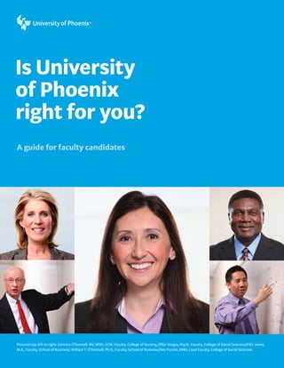 Is University
of Phoenix
right for you?
A guide for faculty candidates




Pictured top left to right: Gemma O’Donnell, RN, MSN, CCM, Faculty, College of Nursing /Pilar Vargas, Psy.D., Faculty, College of Social Sciences/Ellis Jones,
M.A., Faculty, School of Business/ William T. O’Donnell, Ph.D., Faculty, School of Business/Ben Pundit, NMD, Lead Faculty, College of Social Sciences
 