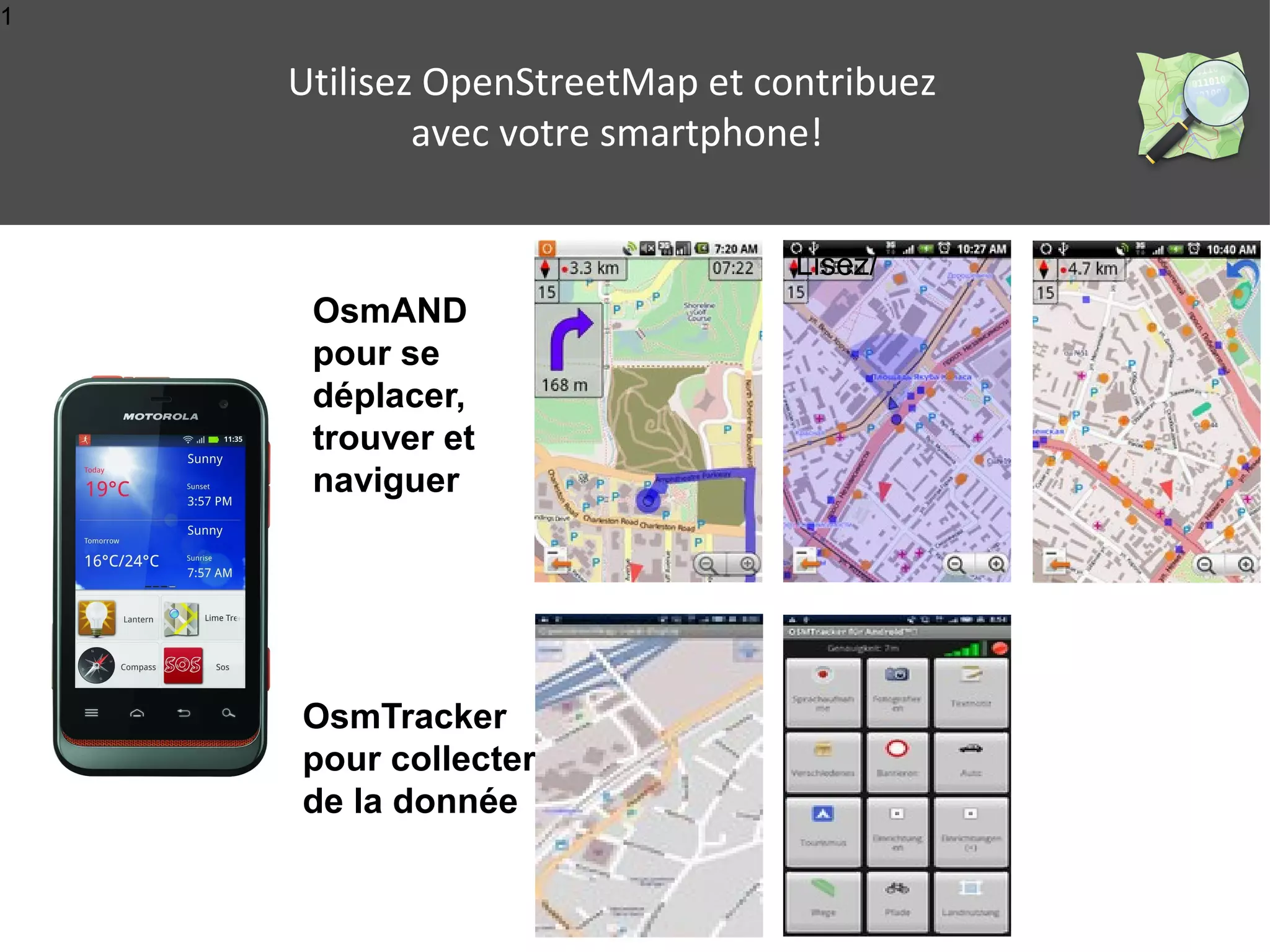 1 
Utilisez OpenStreetMap et contribuez 
avec votre smartphone! 
Lisez/ 
OsmAND 
pour se 
déplacer, 
trouver et 
naviguer 
OsmTracker 
pour collecter 
de la donnée 
 
