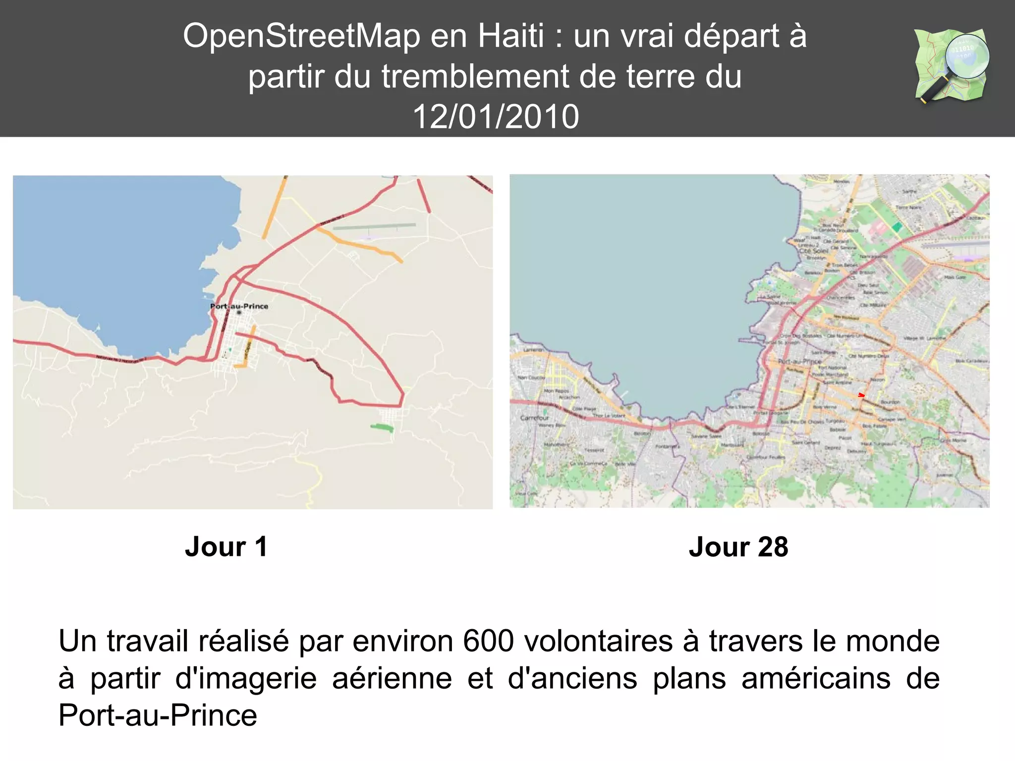 OpenStreetMap en Haiti : un vrai départ à 
partir du tremblement de terre du 
Jour 28 
12/01/2010 
Jour 1 
Un travail réalisé par environ 600 volontaires à travers le monde 
à partir d'imagerie aérienne et d'anciens plans américains de 
Port-au-Prince 
 