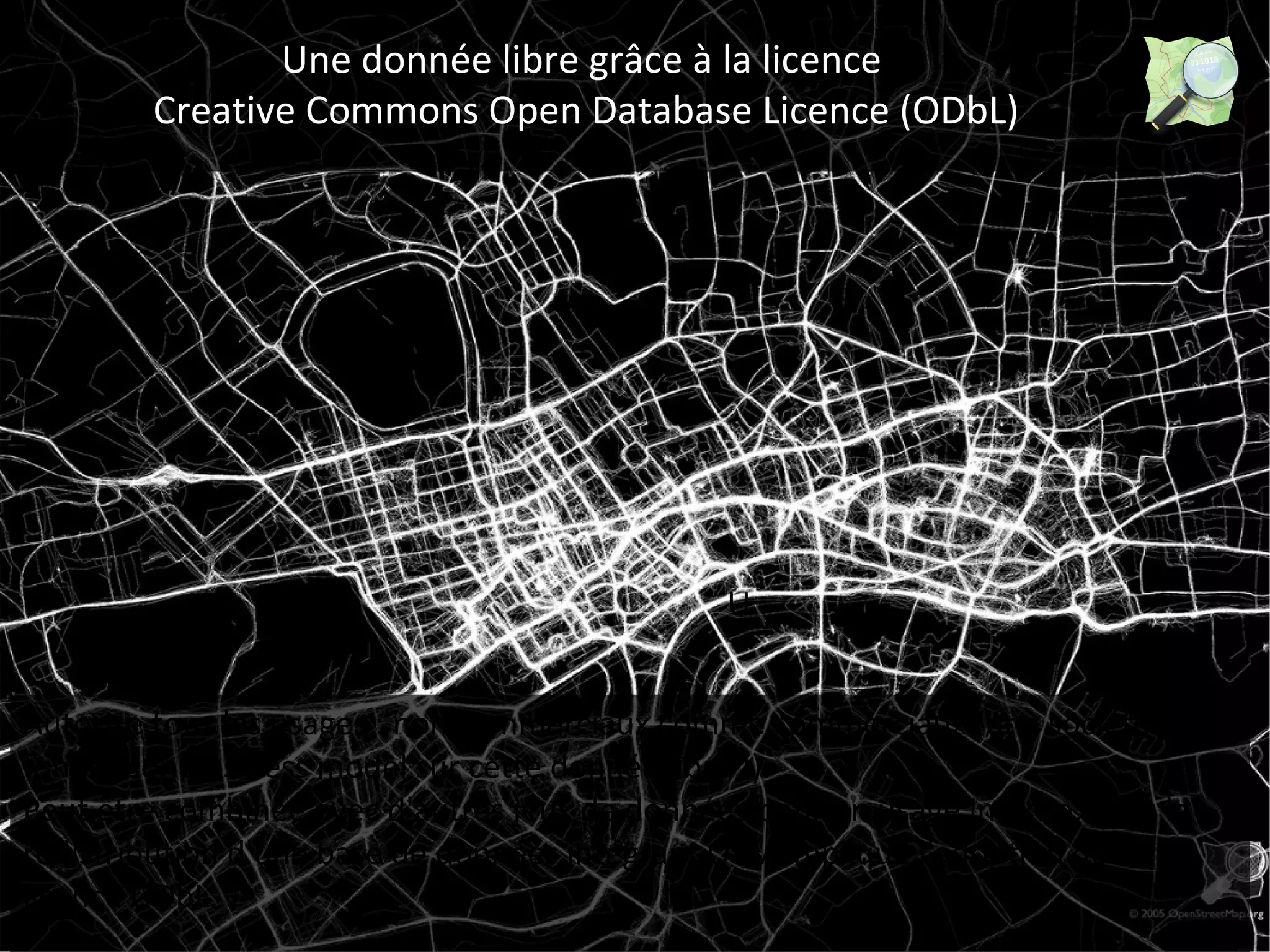 1s 
Une donnée libre grâce à la licence 
Creative Commons Open Database Licence (ODbL) 
U 
Autorise tous les usages : non commerciaux comme commerciaux (une société peut 
fonder son business model sur cette donnée libre !). 
Peut être combinée avec d'autres jeux de données pour un usage interne, mais la 
redistribution d'une base de données intégrant OSM implique l'adoption de la 
licence ODbL. 
 