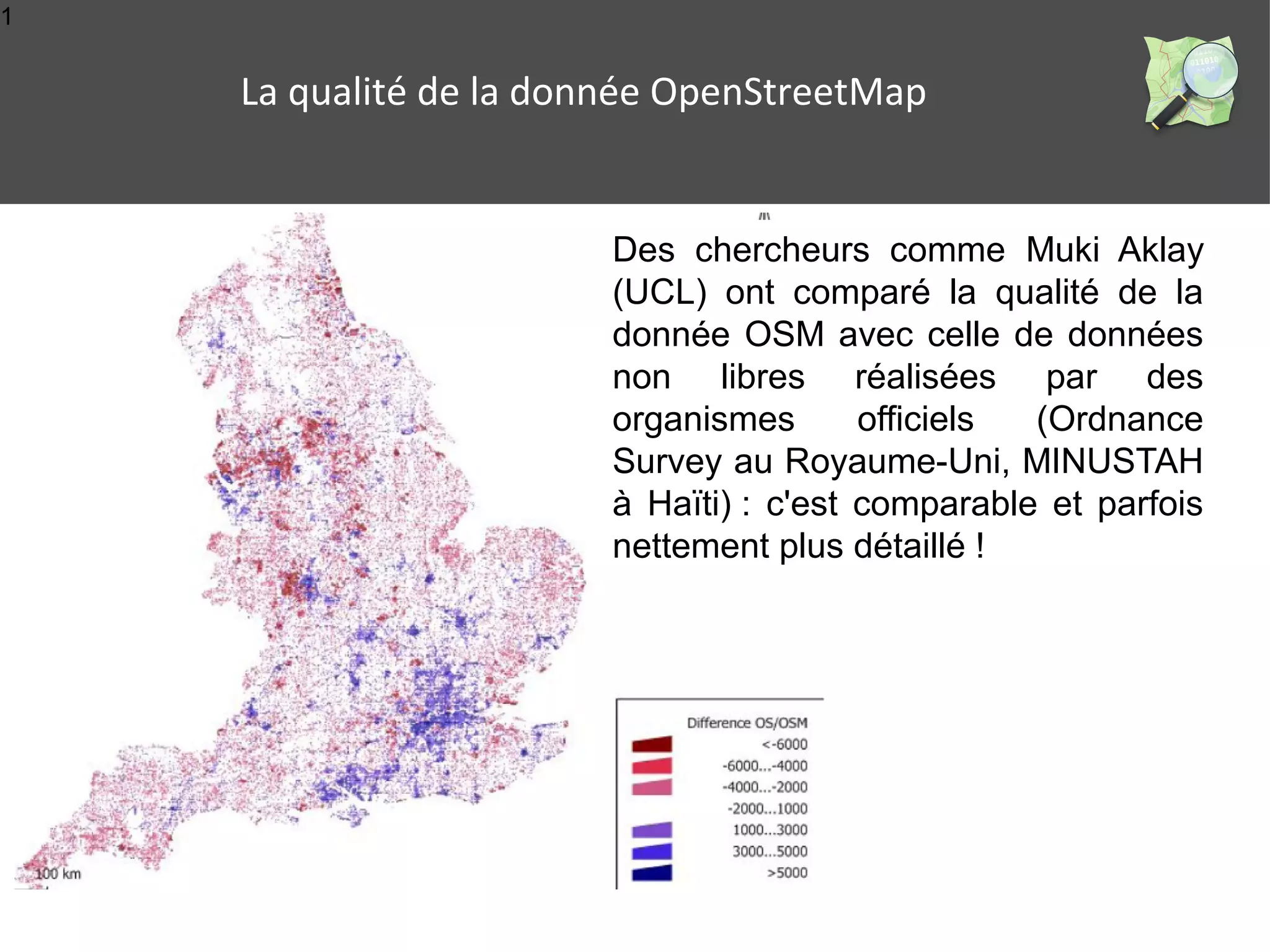 1 
La qualité de la donnée OpenStreetMap 
Des chercheurs comme Muki Aklay 
(UCL) ont comparé la qualité de la 
donnée OSM avec celle de données 
non libres réalisées par des 
organismes officiels (Ordnance 
Survey au Royaume-Uni, MINUSTAH 
à Haïti) : c'est comparable et parfois 
nettement plus détaillé ! 
 