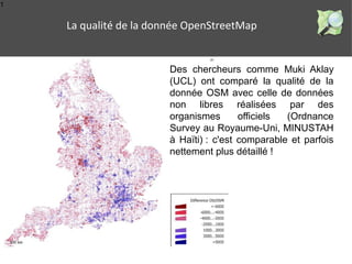 1 
La qualité de la donnée OpenStreetMap 
Des chercheurs comme Muki Aklay 
(UCL) ont comparé la qualité de la 
donnée OSM avec celle de données 
non libres réalisées par des 
organismes officiels (Ordnance 
Survey au Royaume-Uni, MINUSTAH 
à Haïti) : c'est comparable et parfois 
nettement plus détaillé ! 
 
