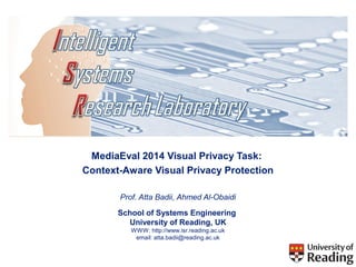 MediaEval 2014 Visual Privacy Task: 
Context-Aware Visual Privacy Protection 
Prof. Atta Badii, Ahmed Al-Obaidi 
School of Systems Engineering 
University of Reading, UK 
WWW: http://www.isr.reading.ac.uk 
email: atta.badii@reading.ac.uk 
 