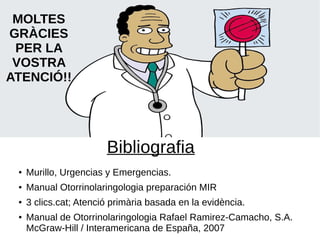 Bibliografia
● Murillo, Urgencias y Emergencias.
● Manual Otorrinolaringologia preparación MIR
● 3 clics.cat; Atenció primària basada en la evidència.
● Manual de Otorrinolaringologia Rafael Ramirez-Camacho, S.A.
McGraw-Hill / Interamericana de España, 2007
MOLTES
GRÀCIES
PER LA
VOSTRA
ATENCIÓ!!
 