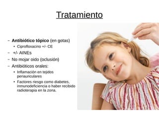 Tratamiento
– Antibiótico tópico (en gotas)
● Ciprofloxacino +/- CE
– +/- AINEs
– No mojar oido (oclusión)
– Antibióticos orales:
● Inflamación en tejidos
periauriculares
● Factores riesgo como diabetes,
inmunodeficiencia o haber recibido
radioterapia en la zona.
 