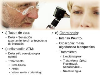 ● c) Tapon de cera:
– Dolor + Sensación
taponamiento sin antecedente
de infección
● d) Inflamación ATM:
– Dolor sólo con otoscopia
normal
– Tratamiento:
● Dieta blanda
●
AINEs
● Valorar remitir a odontólogo
● e) Otomicosis:
– Intenso Prurito
– Otoscopia: masa
algodonosa blanquecina
– Tratamiento:
● Limpiar/aspirar
● Tratamiento tópico:
Flutrimazol,
Sertaconazol...
● No entre agua
 