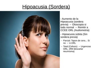 Hipoacusia (Sordera)
- Aumento de la
Hipoacusia (sordera
previa) → Otoscopia si
todo normal → Remitir a
CCEE ORL (Audiometria)
- Hipoacusia súbita (Sin
sordera previa)
– Parcial: Tapon de cera... Si
no → U.ORL
– Total (Cofosis) → Urgencias
ORL. (RM descartar
neurinoma)
 