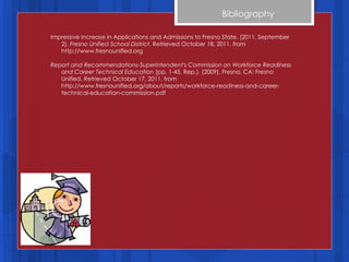 Bibliography Impressive Increase in Applications and Admissions to Fresno State. (2011, September 2).  Fresno Unified School District . Retrieved October 18, 2011, from http://www.fresnounified.org Report and Recommendations-Superintendent's Commission on Workforce Readiness and Career Technical Education  (pp. 1-45, Rep.). (2009). Fresno, CA: Fresno Unified. Retrieved October 17, 2011, from http://www.fresnounified.org/about/reports/workforce-readiness-and-career-technical-education-commission.pdf 
