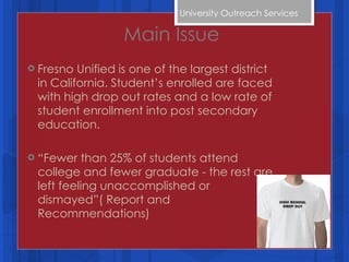 Main Issue Fresno Unified is one of the largest district in California. Student’s enrolled are faced with high drop out rates and a low rate of student enrollment into post secondary education. “ Fewer than 25% of students attend college and fewer graduate - the rest are left feeling unaccomplished or dismayed”( Report and Recommendations) University Outreach Services  