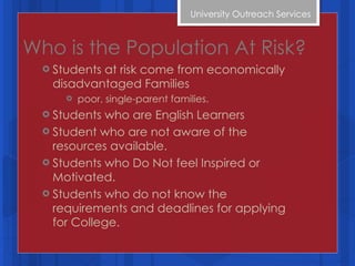 Who is the Population At Risk? Students at risk come from economically disadvantaged Families poor, single-parent families. Students who are English Learners Student who are not aware of the resources available. Students who Do Not feel Inspired or Motivated. Students who do not know the requirements and deadlines for applying for College. University Outreach Services  