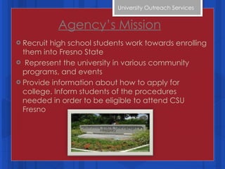 Agency’s Mission Recruit high school students work towards enrolling them into Fresno State  Represent the university in various community programs, and events Provide information about how to apply for college. Inform students of the procedures needed in order to be eligible to attend CSU Fresno University Outreach Services  